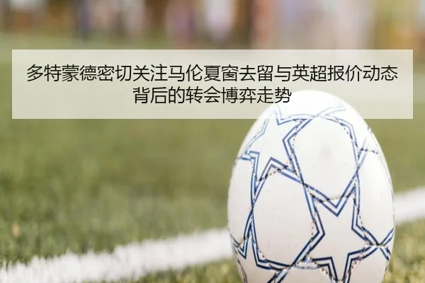 多特蒙德密切关注马伦夏窗去留与英超报价动态背后的转会博弈走势
