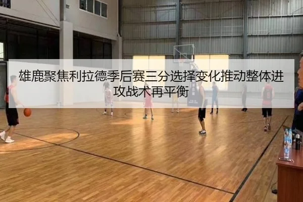 雄鹿聚焦利拉德季后赛三分选择变化推动整体进攻战术再平衡