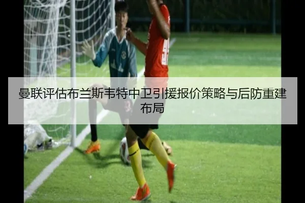 曼联评估布兰斯韦特中卫引援报价策略与后防重建布局
