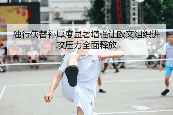 独行侠替补厚度显著增强让欧文组织进攻压力全面释放