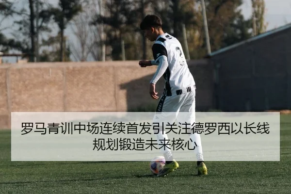 罗马青训中场连续首发引关注德罗西以长线规划锻造未来核心