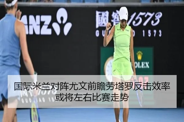 国际米兰对阵尤文前瞻劳塔罗反击效率或将左右比赛走势