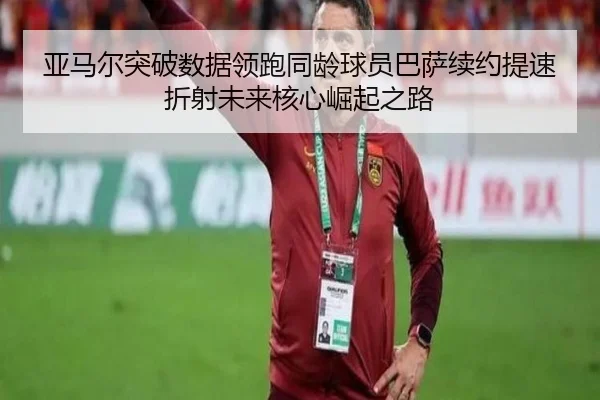 亚马尔突破数据领跑同龄球员巴萨续约提速折射未来核心崛起之路